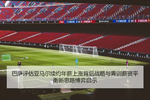 巴萨评估亚马尔续约年薪上涨背后战略与青训薪资平衡新思路博弈启示