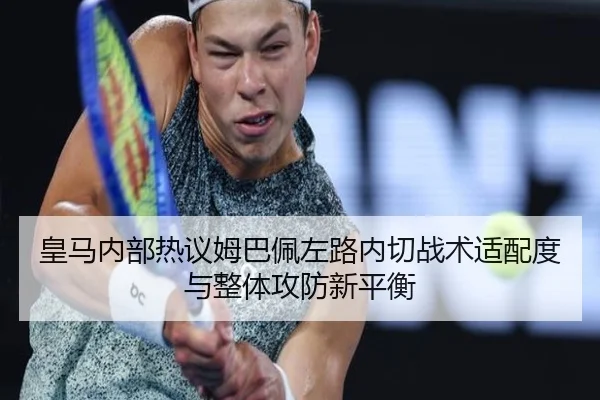 皇马内部热议姆巴佩左路内切战术适配度与整体攻防新平衡