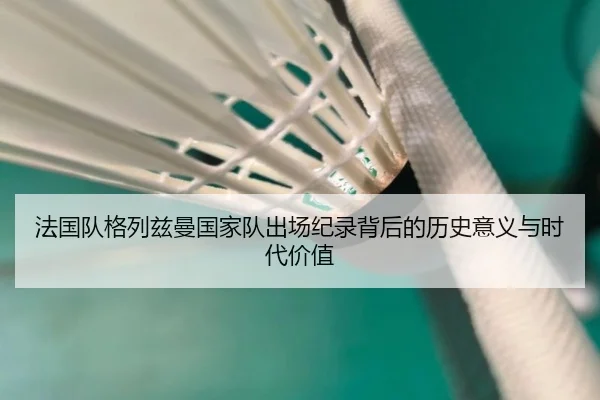 法国队格列兹曼国家队出场纪录背后的历史意义与时代价值