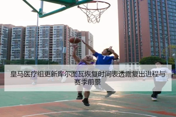 皇马医疗组更新库尔图瓦恢复时间表透露复出进程与赛季前景