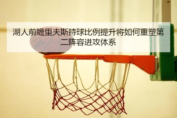湖人前瞻里夫斯持球比例提升将如何重塑第二阵容进攻体系