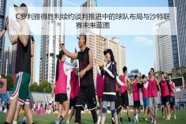 C罗利雅得胜利续约谈判推进中的球队布局与沙特联赛未来蓝图